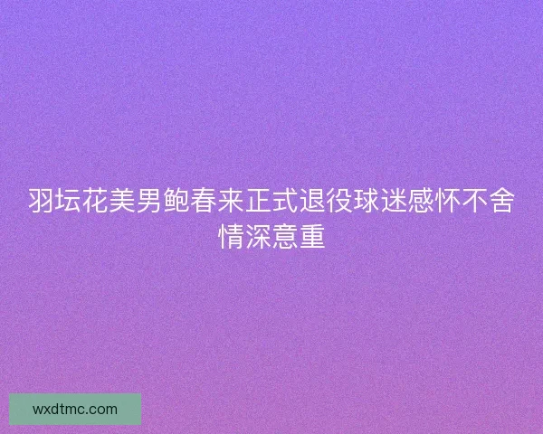 羽坛花美男鲍春来正式退役球迷感怀不舍情深意重