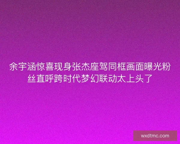 余宇涵惊喜现身张杰座驾同框画面曝光粉丝直呼跨时代梦幻联动太上头了