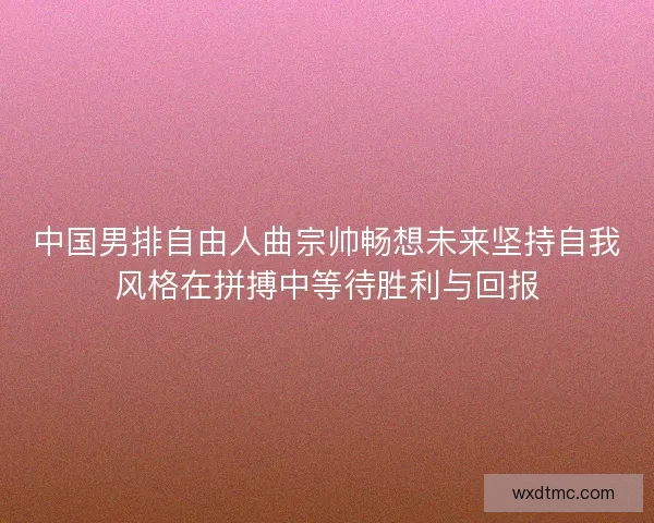 中国男排自由人曲宗帅畅想未来坚持自我风格在拼搏中等待胜利与回报