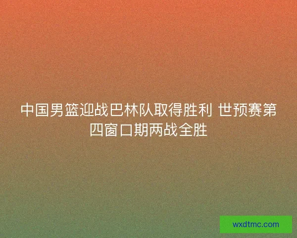 中国男篮迎战巴林队取得胜利 世预赛第四窗口期两战全胜